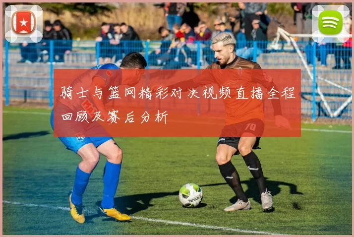 骑士与篮网精彩对决视频直播全程回顾及赛后分析