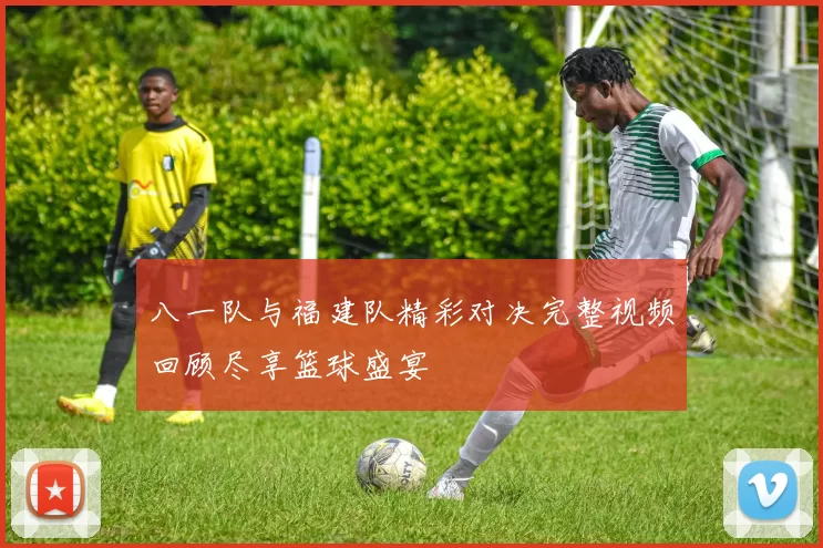 八一队与福建队精彩对决完整视频回顾尽享篮球盛宴