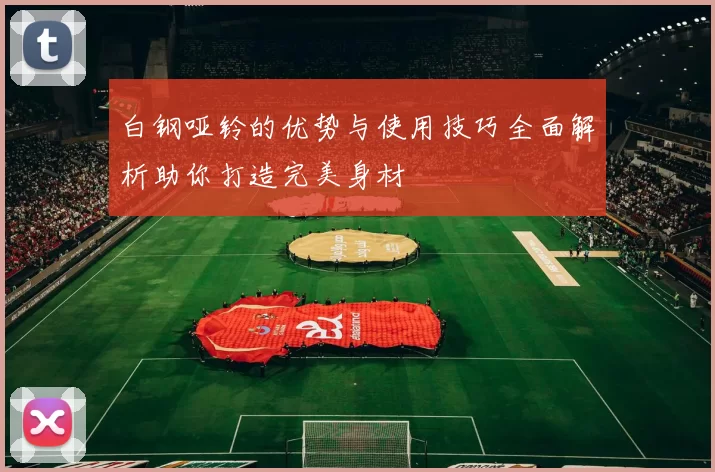 白钢哑铃的优势与使用技巧全面解析助你打造完美身材