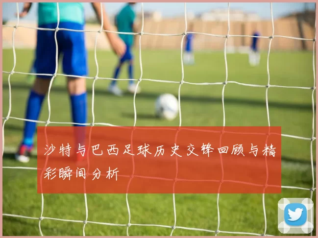 沙特与巴西足球历史交锋回顾与精彩瞬间分析