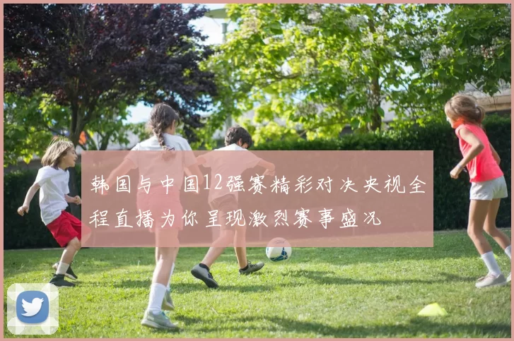 韩国与中国12强赛精彩对决央视全程直播为你呈现激烈赛事盛况