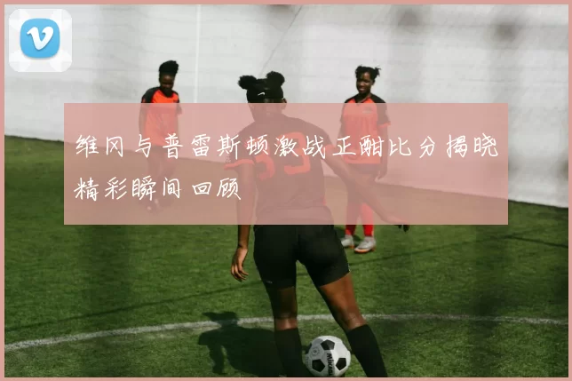 维冈与普雷斯顿激战正酣比分揭晓精彩瞬间回顾