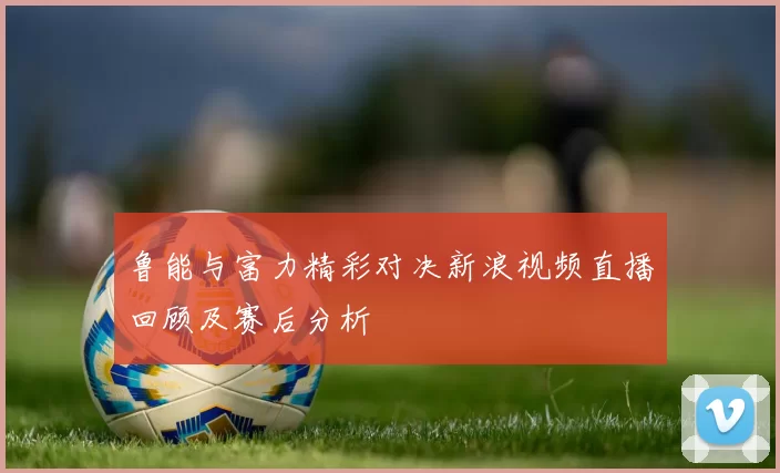 鲁能与富力精彩对决新浪视频直播回顾及赛后分析