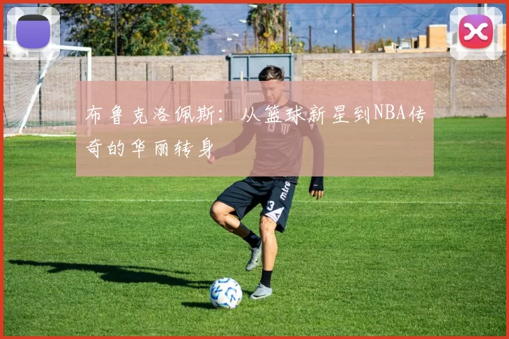 布鲁克洛佩斯：从篮球新星到NBA传奇的华丽转身