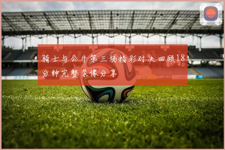 骑士与公牛第三场精彩对决回顾18分钟完整录像分享